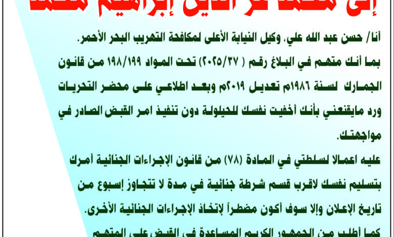 بما‭ ‬أنك‭ ‬متهم‭ ‬في‭ ‬البلاغ‭ ‬رقم‭ ( ‬‮٣٧‬‭/‬2025‭) ‬تحت‭ ‬المواد‭ ‬199‭/‬198‭ ‬من‭ ‬قانون‭ ‬الجمارك‭  ‬لسنة‭ ‬1986م‭ ‬تعديل‭ ‬2019م‭ ‬وبعد‭ ‬اطلاعي‭ ‬على‭ ‬محضر‭ ‬التحريات‭ ‬ورد‭ ‬مايقنعني‭ ‬بأنك‭ ‬أخفيت‭ ‬نفسك‭ ‬للحيلولة‭ ‬دون‭ ‬تنفيذ‭ ‬امر‭ ‬القبض‭ ‬الصادر‭ ‬في‭ ‬مواجهتك‭.‬